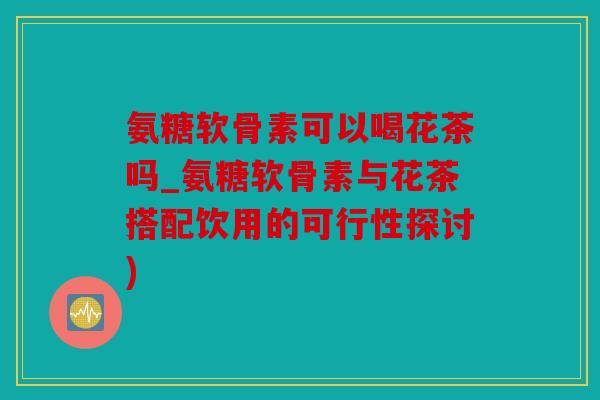 氨糖软骨素可以喝花茶吗_氨糖软骨素与花茶搭配饮用的可行性探讨)