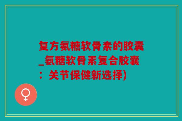 复方氨糖软骨素的胶囊_氨糖软骨素复合胶囊：关节保健新选择)