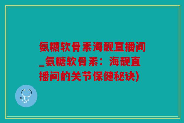 氨糖软骨素海靓直播间_氨糖软骨素：海靓直播间的关节保健秘诀)