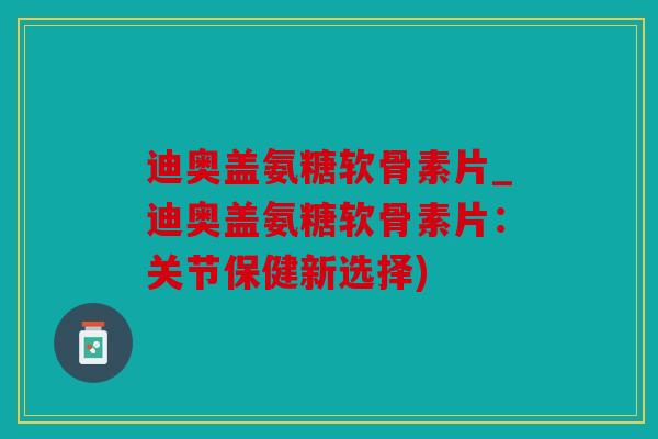 迪奥盖氨糖软骨素片_迪奥盖氨糖软骨素片：关节保健新选择)
