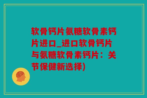 软骨钙片氨糖软骨素钙片进口_进口软骨钙片与氨糖软骨素钙片：关节保健新选择)