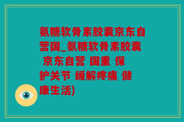 氨糖软骨素胶囊京东自营国_氨糖软骨素胶囊 京东自营 国重 保护关节 缓解疼痛 健康生活)