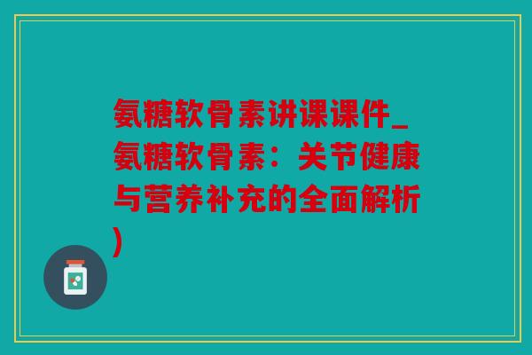 氨糖软骨素讲课课件_氨糖软骨素：关节健康与营养补充的全面解析)