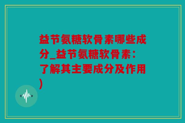 益节氨糖软骨素哪些成分_益节氨糖软骨素：了解其主要成分及作用)