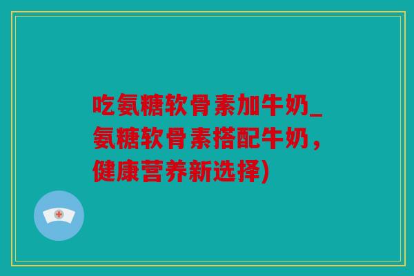 吃氨糖软骨素加牛奶_氨糖软骨素搭配牛奶，健康营养新选择)