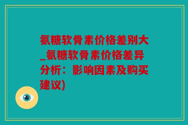 氨糖软骨素价格差别大_氨糖软骨素价格差异分析：影响因素及购买建议)