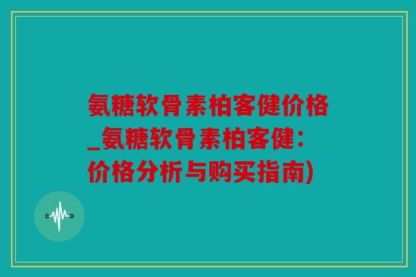 氨糖软骨素柏客健价格_氨糖软骨素柏客健：价格分析与购买指南)