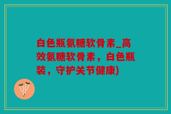 白色瓶氨糖软骨素_高效氨糖软骨素，白色瓶装，守护关节健康)