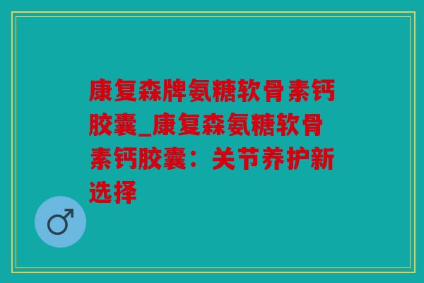 康复森牌氨糖软骨素钙胶囊_康复森氨糖软骨素钙胶囊：关节养护新选择