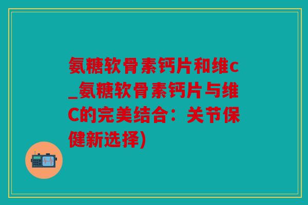 氨糖软骨素钙片和维c_氨糖软骨素钙片与维C的完美结合：关节保健新选择)