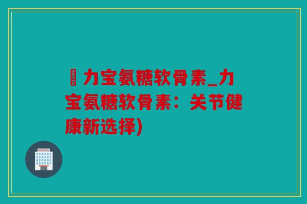 傦力宝氨糖软骨素_力宝氨糖软骨素:关节健康新选择) 傦力宝氨糖软骨素_力宝氨糖软骨素:关节健康新选择)