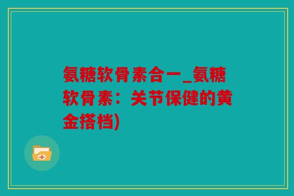 氨糖软骨素合一_氨糖软骨素：关节保健的黄金搭档)