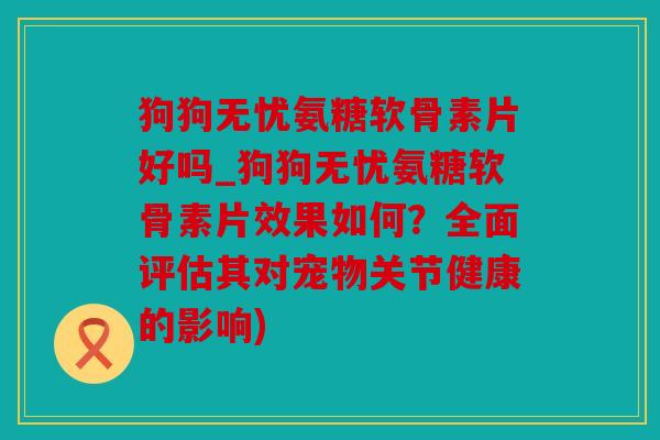 狗狗无忧氨糖软骨素片好吗_狗狗无忧氨糖软骨素片效果如何？全面评估其对宠物关节健康的影响)