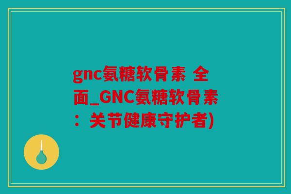 gnc氨糖软骨素 全面_GNC氨糖软骨素：关节健康守护者)