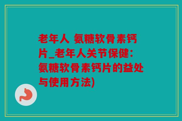 老年人 氨糖软骨素钙片_老年人关节保健：氨糖软骨素钙片的益处与使用方法)
