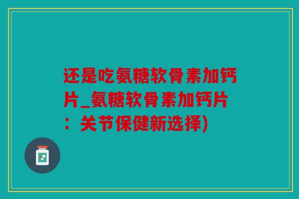 还是吃氨糖软骨素加钙片_氨糖软骨素加钙片：关节保健新选择)