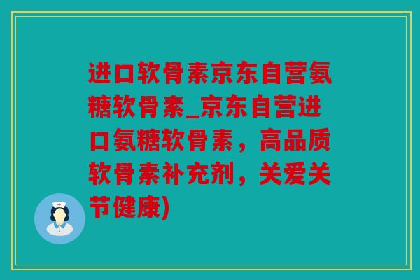 进口软骨素京东自营氨糖软骨素_京东自营进口氨糖软骨素，高品质软骨素补充剂，关爱关节健康)
