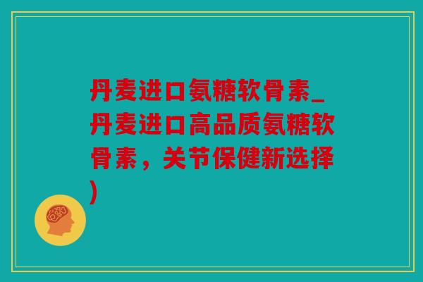 丹麦进口氨糖软骨素_丹麦进口高品质氨糖软骨素，关节保健新选择)