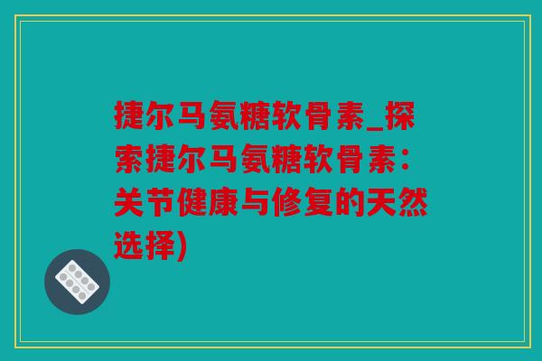 捷尔马氨糖软骨素_探索捷尔马氨糖软骨素：关节健康与修复的天然选择)