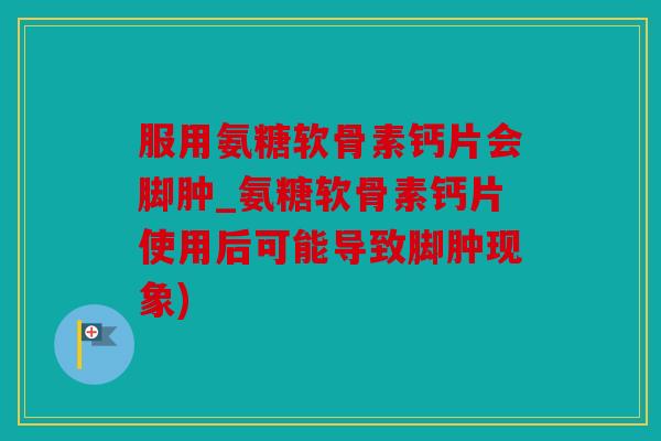 服用氨糖软骨素钙片会脚肿_氨糖软骨素钙片使用后可能导致脚肿现象)