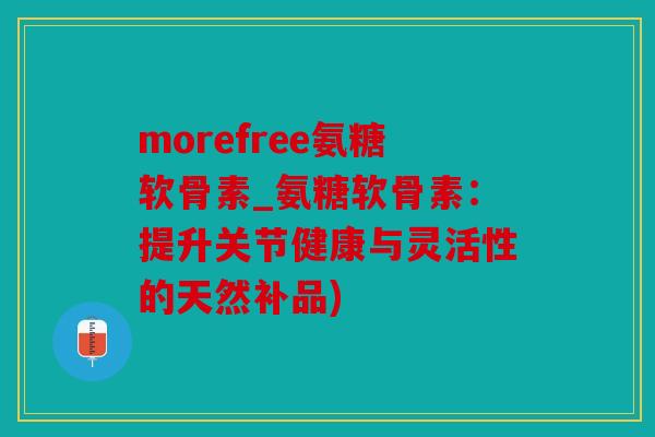 morefree氨糖软骨素_氨糖软骨素：提升关节健康与灵活性的天然补品)