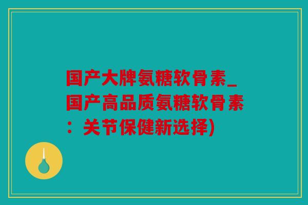 国产大牌氨糖软骨素_国产高品质氨糖软骨素：关节保健新选择)