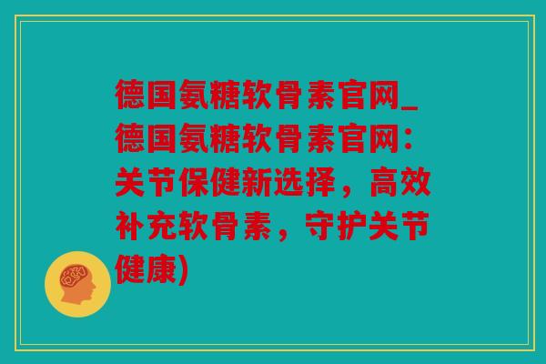 德国氨糖软骨素官网_德国氨糖软骨素官网：关节保健新选择，高效补充软骨素，守护关节健康)