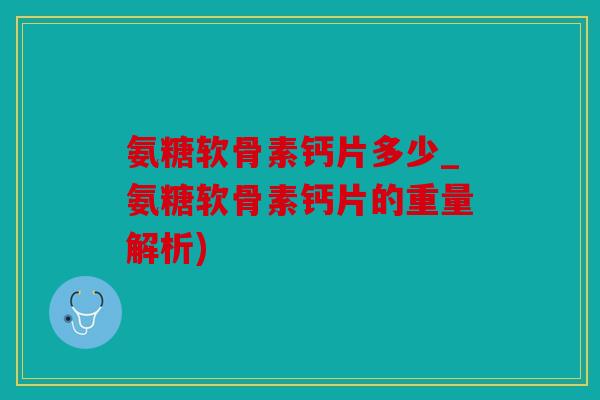 氨糖软骨素钙片多少_氨糖软骨素钙片的重量解析)