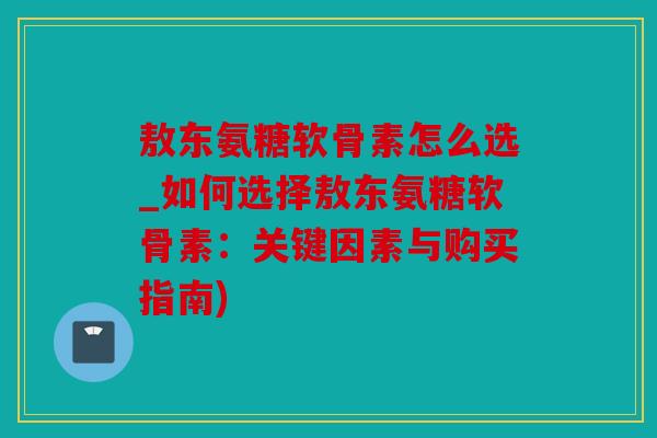 敖东氨糖软骨素怎么选_如何选择敖东氨糖软骨素：关键因素与购买指南)