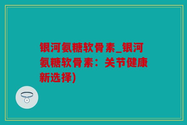 银河氨糖软骨素_银河氨糖软骨素：关节健康新选择)