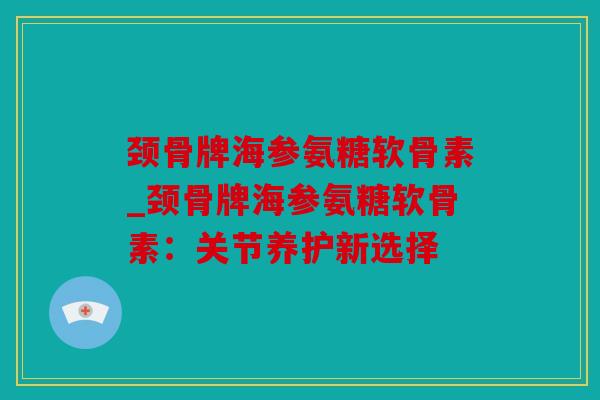 颈骨牌海参氨糖软骨素_颈骨牌海参氨糖软骨素:关节养护新选择 颈骨牌海参氨糖软骨素_颈骨牌海参氨糖软骨素:关节养护新选择