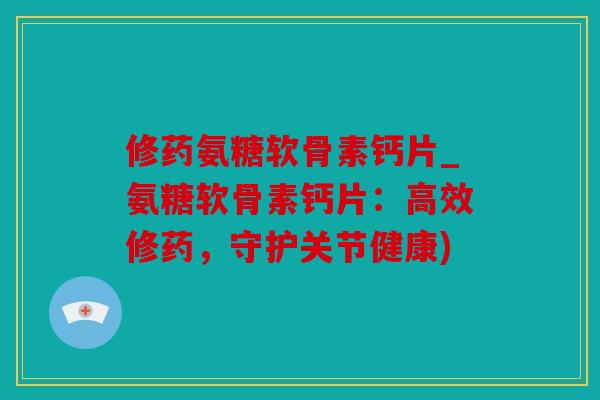 修药氨糖软骨素钙片_氨糖软骨素钙片：高效修药，守护关节健康)