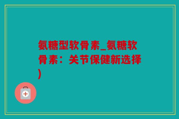 氨糖型软骨素_氨糖软骨素：关节保健新选择)