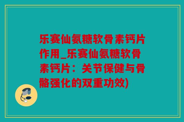 乐赛仙氨糖软骨素钙片作用_乐赛仙氨糖软骨素钙片：关节保健与骨骼强化的双重功效)