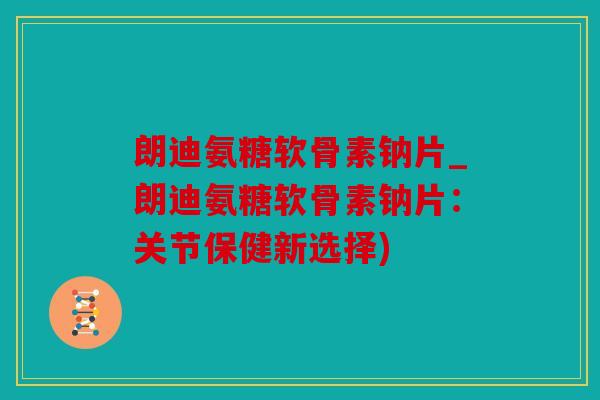 朗迪氨糖软骨素钠片_朗迪氨糖软骨素钠片:关节保健新选择) 朗迪氨糖软骨素钠片_朗迪氨糖软骨素钠片:关节保健新选择)