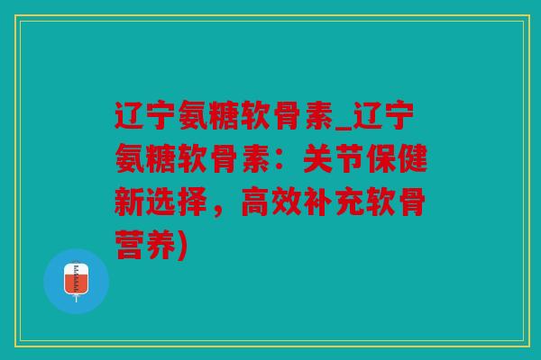 辽宁氨糖软骨素_辽宁氨糖软骨素：关节保健新选择，高效补充软骨营养)