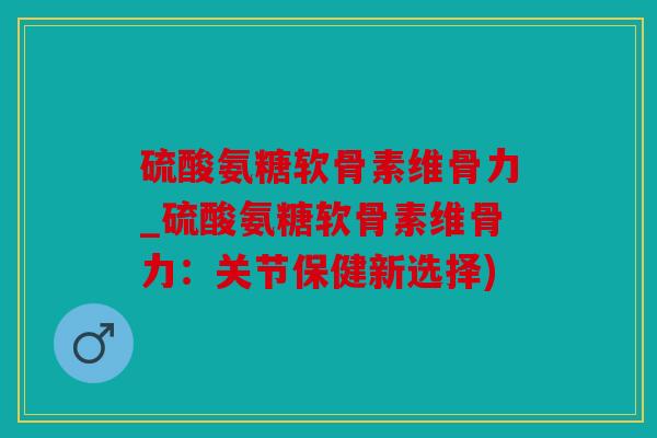 硫酸氨糖软骨素维骨力_硫酸氨糖软骨素维骨力：关节保健新选择)