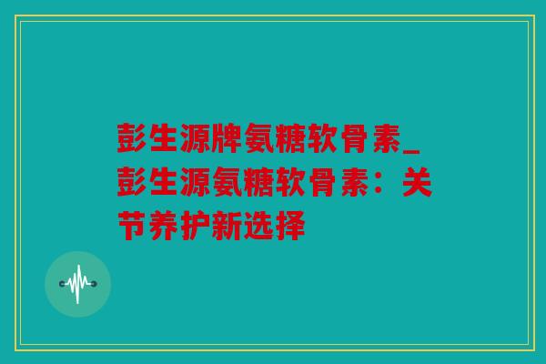 彭生源牌氨糖软骨素_彭生源氨糖软骨素：关节养护新选择