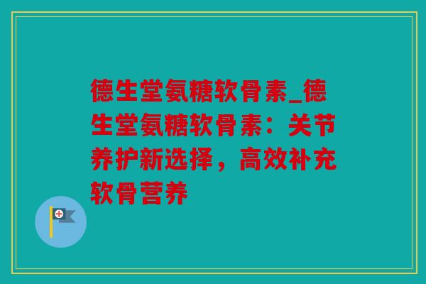 德生堂氨糖软骨素_德生堂氨糖软骨素：关节养护新选择，高效补充软骨营养