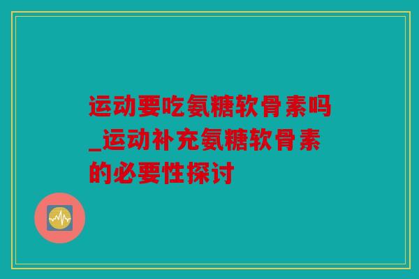 运动要吃氨糖软骨素吗_运动补充氨糖软骨素的必要性探讨