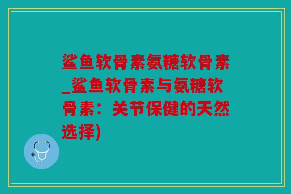 鲨鱼软骨素氨糖软骨素_鲨鱼软骨素与氨糖软骨素：关节保健的天然选择)