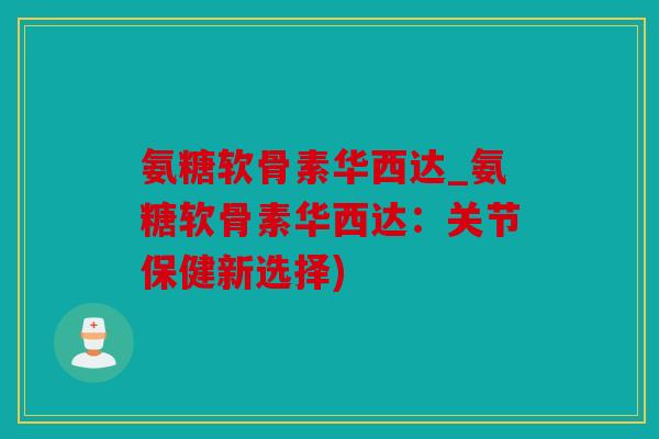 氨糖软骨素华西达_氨糖软骨素华西达：关节保健新选择)
