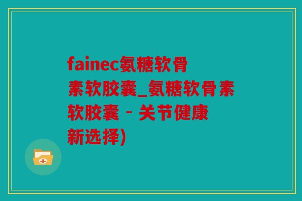 fainec氨糖软骨素软胶囊_氨糖软骨素软胶囊 - 关节健康新选择)