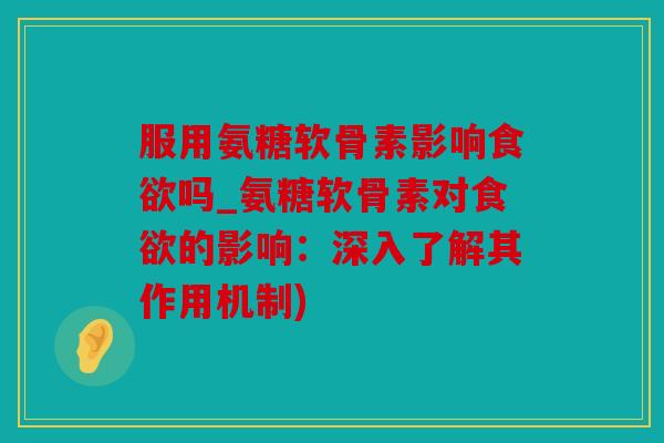 服用氨糖软骨素影响食欲吗_氨糖软骨素对食欲的影响：深入了解其作用机制)