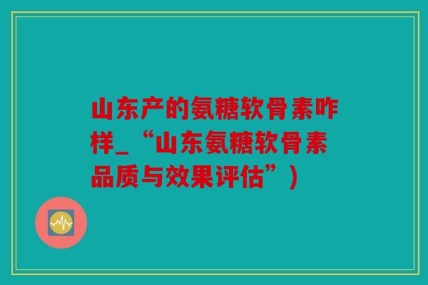 山东产的氨糖软骨素咋样_“山东氨糖软骨素品质与效果评估”)