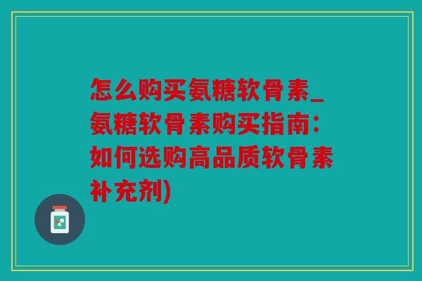 怎么购买氨糖软骨素_氨糖软骨素购买指南：如何选购高品质软骨素补充剂)