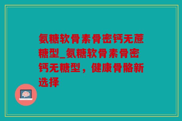 氨糖软骨素骨密钙无蔗糖型_氨糖软骨素骨密钙无糖型，健康骨骼新选择