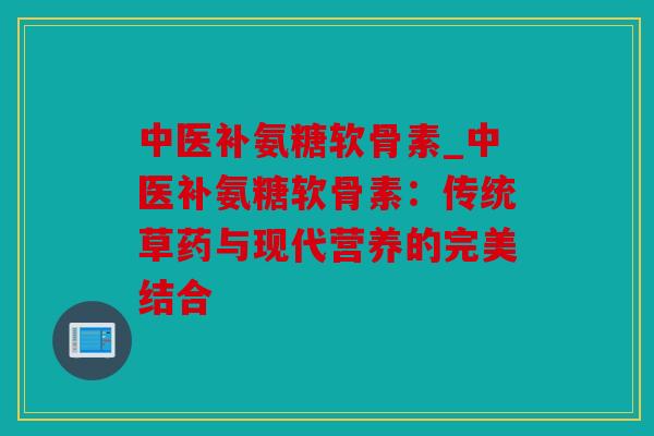 中医补氨糖软骨素_中医补氨糖软骨素:传统草药与现代营养的完美结合 中医补氨糖软骨素_中医补氨糖软骨素:传统草药与现代营养的完美结合