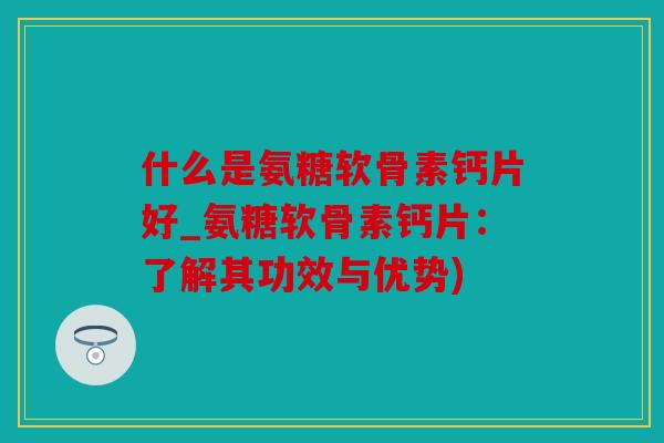 什么是氨糖软骨素钙片好_氨糖软骨素钙片：了解其功效与优势)