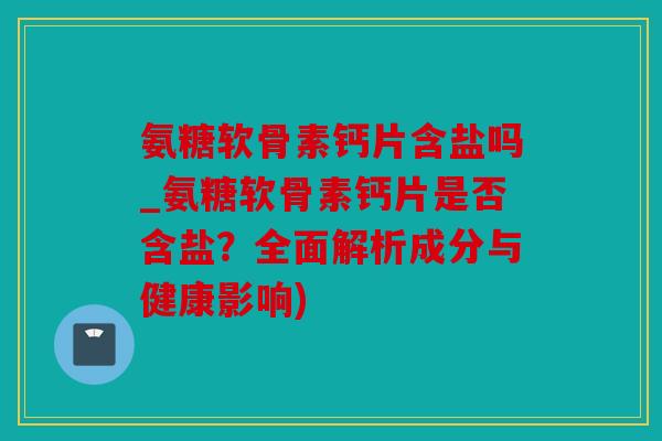 氨糖软骨素钙片含盐吗_氨糖软骨素钙片是否含盐？全面解析成分与健康影响)